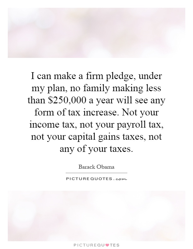 I can make a firm pledge, under my plan, no family making less than $250,000 a year will see any form of tax increase. Not your income tax, not your payroll tax, not your capital gains taxes, not any of your taxes Picture Quote #1