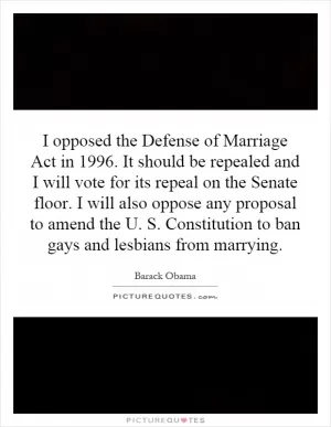 I opposed the Defense of Marriage Act in 1996. It should be repealed and I will vote for its repeal on the Senate floor. I will also oppose any proposal to amend the U. S. Constitution to ban gays and lesbians from marrying Picture Quote #1