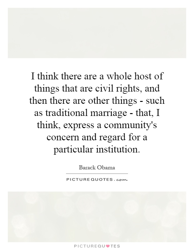 I think there are a whole host of things that are civil rights, and then there are other things - such as traditional marriage - that, I think, express a community's concern and regard for a particular institution Picture Quote #1