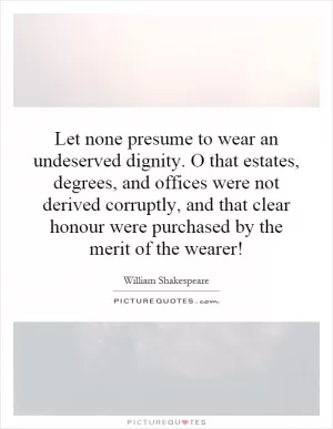 Let none presume to wear an undeserved dignity. O that estates, degrees, and offices were not derived corruptly, and that clear honour were purchased by the merit of the wearer! Picture Quote #1