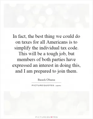 In fact, the best thing we could do on taxes for all Americans is to simplify the individual tax code. This will be a tough job, but members of both parties have expressed an interest in doing this, and I am prepared to join them Picture Quote #1