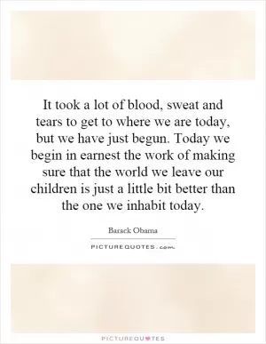 It took a lot of blood, sweat and tears to get to where we are today, but we have just begun. Today we begin in earnest the work of making sure that the world we leave our children is just a little bit better than the one we inhabit today Picture Quote #1