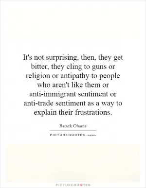 It's not surprising, then, they get bitter, they cling to guns or religion or antipathy to people who aren't like them or anti-immigrant sentiment or anti-trade sentiment as a way to explain their frustrations Picture Quote #1