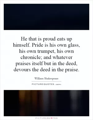 He that is proud eats up himself. Pride is his own glass, his own trumpet, his own chronicle; and whatever praises itself but in the deed, devours the deed in the praise Picture Quote #1