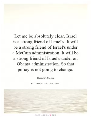 Let me be absolutely clear. Israel is a strong friend of Israel's. It will be a strong friend of Israel's under a McCain administration. It will be a strong friend of Israel's under an Obama administration. So that policy is not going to change Picture Quote #1