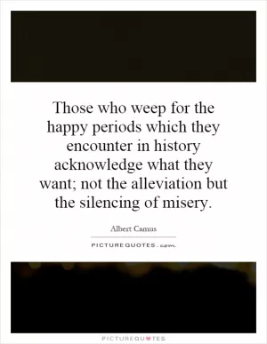 Those who weep for the happy periods which they encounter in history acknowledge what they want; not the alleviation but the silencing of misery Picture Quote #1
