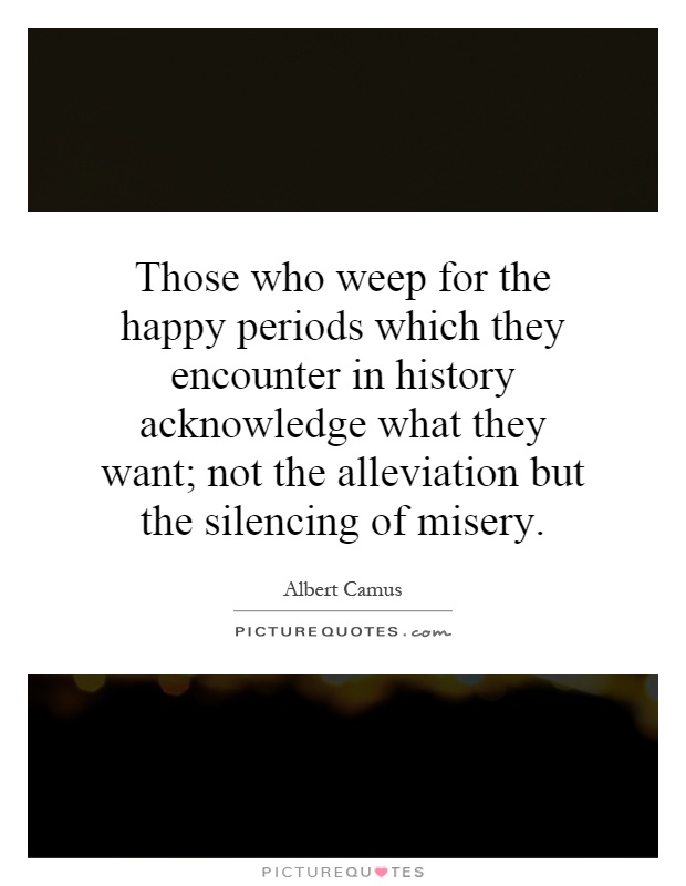 Those who weep for the happy periods which they encounter in history acknowledge what they want; not the alleviation but the silencing of misery Picture Quote #1
