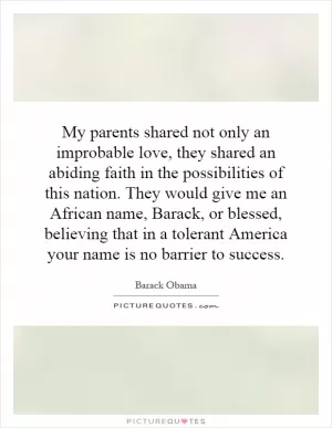 My parents shared not only an improbable love, they shared an abiding faith in the possibilities of this nation. They would give me an African name, Barack, or blessed, believing that in a tolerant America your name is no barrier to success Picture Quote #1