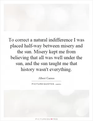 To correct a natural indifference I was placed half-way between misery and the sun. Misery kept me from believing that all was well under the sun, and the sun taught me that history wasn't everything Picture Quote #1