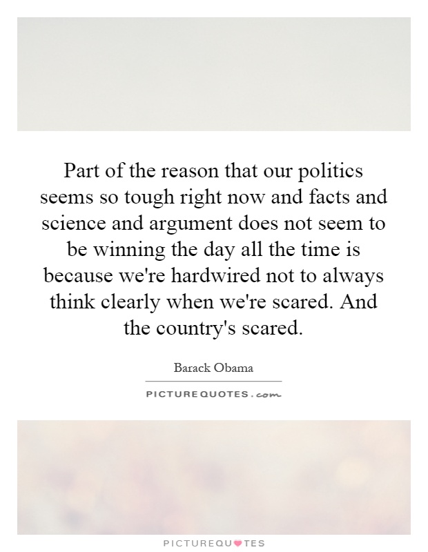 Part of the reason that our politics seems so tough right now and facts and science and argument does not seem to be winning the day all the time is because we're hardwired not to always think clearly when we're scared. And the country's scared Picture Quote #1