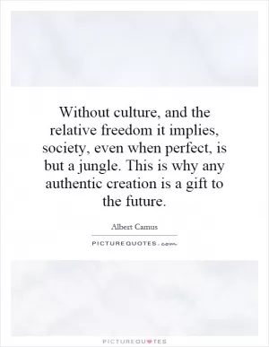 Without culture, and the relative freedom it implies, society, even when perfect, is but a jungle. This is why any authentic creation is a gift to the future Picture Quote #1
