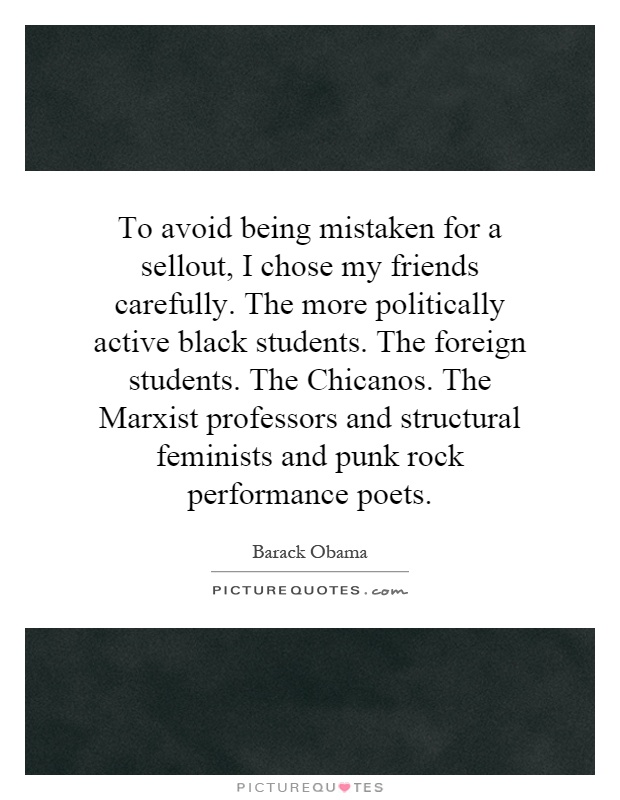 To avoid being mistaken for a sellout, I chose my friends carefully. The more politically active black students. The foreign students. The Chicanos. The Marxist professors and structural feminists and punk rock performance poets Picture Quote #1