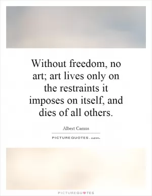 Without freedom, no art; art lives only on the restraints it imposes on itself, and dies of all others Picture Quote #1