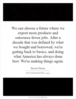 We can choose a future where we export more products and outsource fewer jobs. After a decade that was defined by what we bought and borrowed, we're getting back to basics, and doing what America has always done best: We're making things again Picture Quote #1