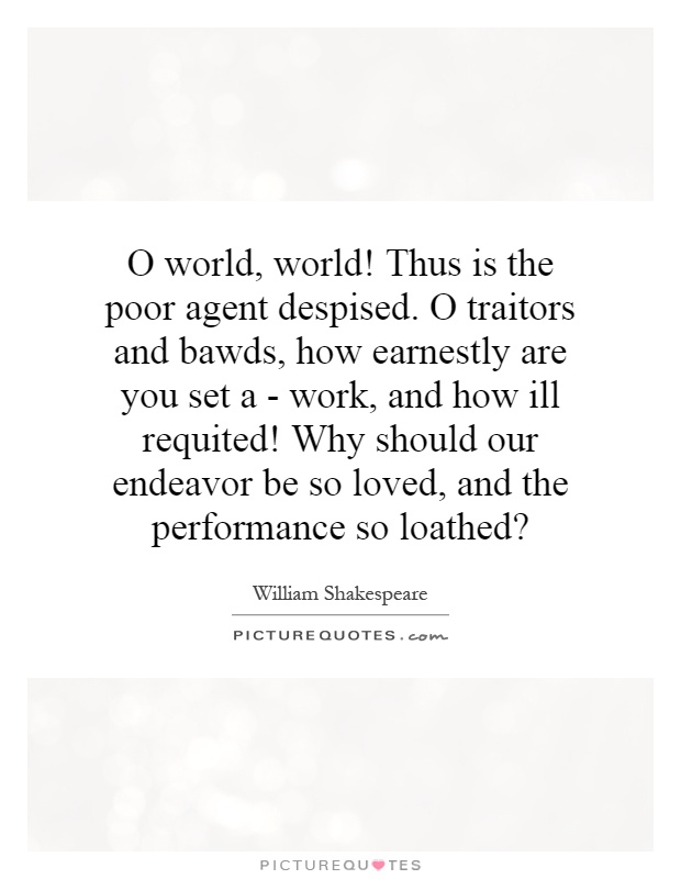 O world, world! Thus is the poor agent despised. O traitors and bawds, how earnestly are you set a - work, and how ill requited! Why should our endeavor be so loved, and the performance so loathed? Picture Quote #1