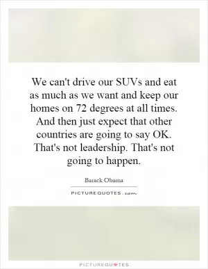 We can't drive our SUVs and eat as much as we want and keep our homes on 72 degrees at all times. And then just expect that other countries are going to say OK. That's not leadership. That's not going to happen Picture Quote #1