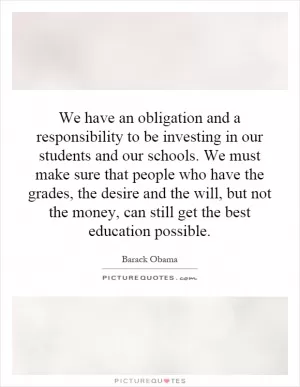 We have an obligation and a responsibility to be investing in our students and our schools. We must make sure that people who have the grades, the desire and the will, but not the money, can still get the best education possible Picture Quote #1