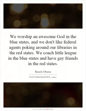 We worship an awesome God in the blue states, and we don't like federal agents poking around our libraries in the red states. We coach little league in the blue states and have gay friends in the red states Picture Quote #1