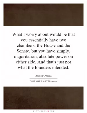 What I worry about would be that you essentially have two chambers, the House and the Senate, but you have simply, majoritarian, absolute power on either side. And that's just not what the founders intended Picture Quote #1