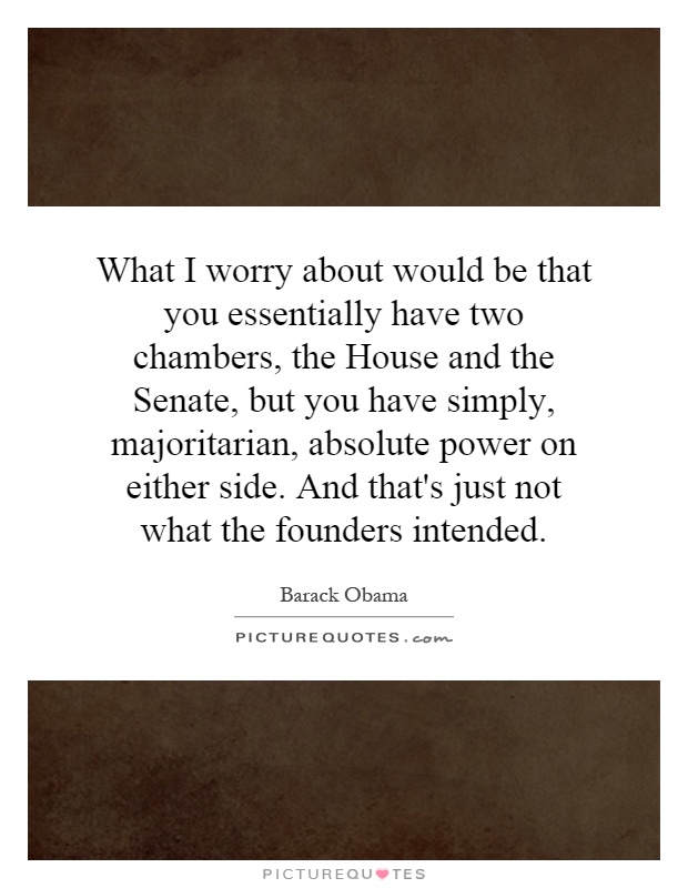 What I worry about would be that you essentially have two chambers, the House and the Senate, but you have simply, majoritarian, absolute power on either side. And that's just not what the founders intended Picture Quote #1
