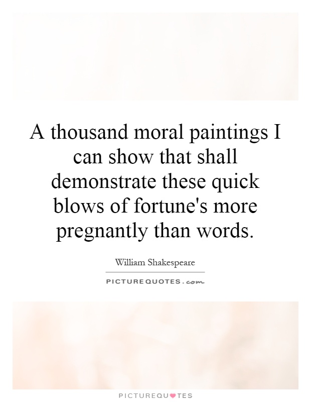 A thousand moral paintings I can show that shall demonstrate these quick blows of fortune's more pregnantly than words Picture Quote #1