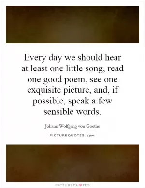 Every day we should hear at least one little song, read one good poem, see one exquisite picture, and, if possible, speak a few sensible words Picture Quote #1
