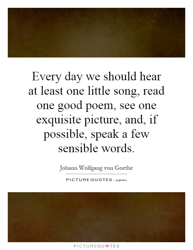 Every day we should hear at least one little song, read one good poem, see one exquisite picture, and, if possible, speak a few sensible words Picture Quote #1
