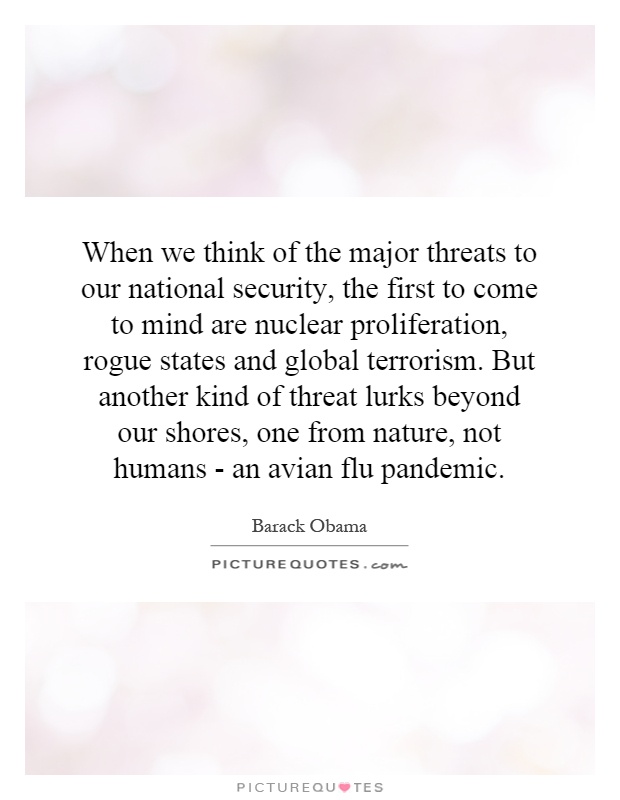 When we think of the major threats to our national security, the first to come to mind are nuclear proliferation, rogue states and global terrorism. But another kind of threat lurks beyond our shores, one from nature, not humans - an avian flu pandemic Picture Quote #1