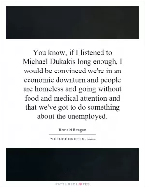 You know, if I listened to Michael Dukakis long enough, I would be convinced we're in an economic downturn and people are homeless and going without food and medical attention and that we've got to do something about the unemployed Picture Quote #1