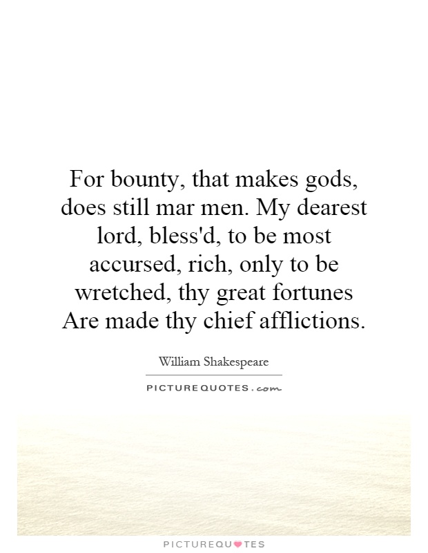 For bounty, that makes gods, does still mar men. My dearest lord, bless'd, to be most accursed, rich, only to be wretched, thy great fortunes Are made thy chief afflictions Picture Quote #1