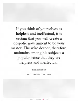 If you think of yourselves as helpless and ineffectual, it is certain that you will create a despotic government to be your master. The wise despot, therefore, maintains among his subjects a popular sense that they are helpless and ineffectual Picture Quote #1