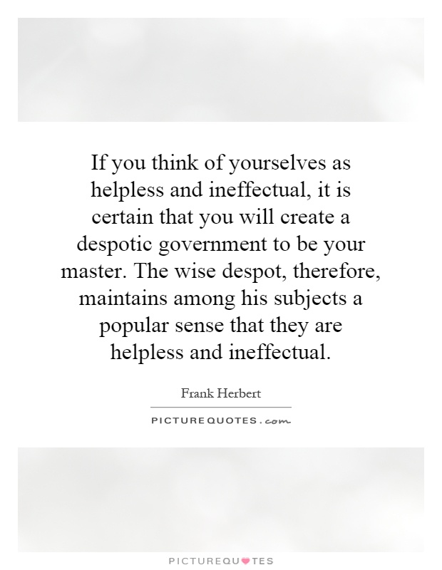 If you think of yourselves as helpless and ineffectual, it is certain that you will create a despotic government to be your master. The wise despot, therefore, maintains among his subjects a popular sense that they are helpless and ineffectual Picture Quote #1