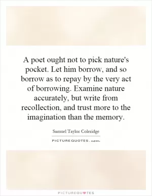 A poet ought not to pick nature's pocket. Let him borrow, and so borrow as to repay by the very act of borrowing. Examine nature accurately, but write from recollection, and trust more to the imagination than the memory Picture Quote #1