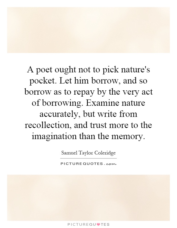 A poet ought not to pick nature's pocket. Let him borrow, and so borrow as to repay by the very act of borrowing. Examine nature accurately, but write from recollection, and trust more to the imagination than the memory Picture Quote #1