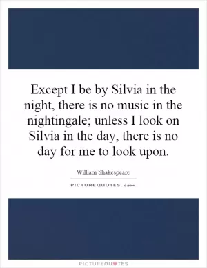Except I be by Silvia in the night, there is no music in the nightingale; unless I look on Silvia in the day, there is no day for me to look upon Picture Quote #1