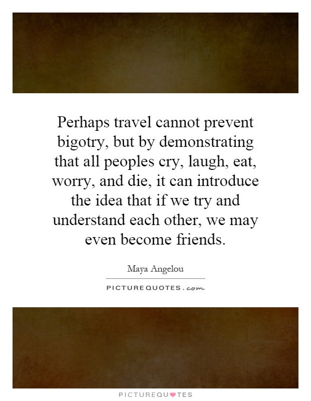 Perhaps travel cannot prevent bigotry, but by demonstrating that all peoples cry, laugh, eat, worry, and die, it can introduce the idea that if we try and understand each other, we may even become friends Picture Quote #1