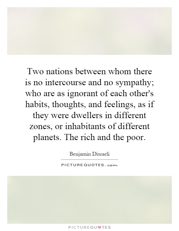 Two nations between whom there is no intercourse and no sympathy; who are as ignorant of each other's habits, thoughts, and feelings, as if they were dwellers in different zones, or inhabitants of different planets. The rich and the poor Picture Quote #1