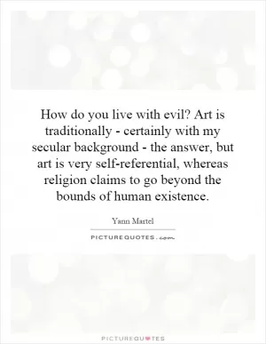 How do you live with evil? Art is traditionally - certainly with my secular background - the answer, but art is very self-referential, whereas religion claims to go beyond the bounds of human existence Picture Quote #1