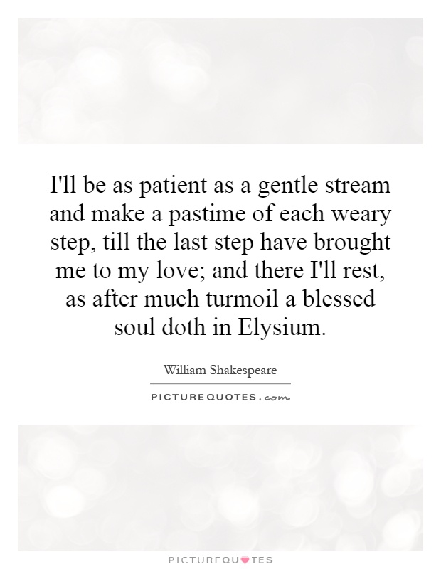 I'll be as patient as a gentle stream and make a pastime of each weary step, till the last step have brought me to my love; and there I'll rest, as after much turmoil a blessed soul doth in Elysium Picture Quote #1