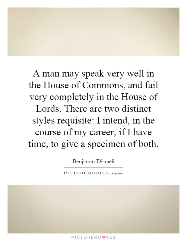 A man may speak very well in the House of Commons, and fail very completely in the House of Lords. There are two distinct styles requisite: I intend, in the course of my career, if I have time, to give a specimen of both Picture Quote #1