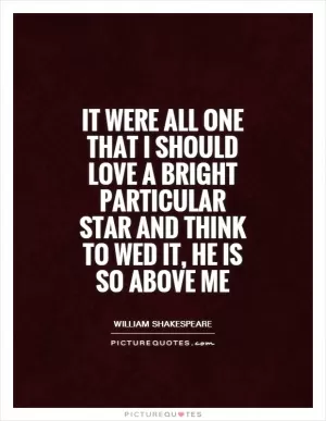 It were all one That I should love a bright particular star and think to wed it, he is so above me Picture Quote #1