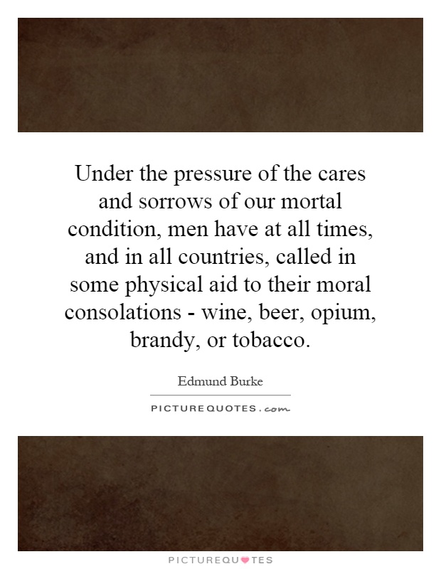 Under the pressure of the cares and sorrows of our mortal condition, men have at all times, and in all countries, called in some physical aid to their moral consolations - wine, beer, opium, brandy, or tobacco Picture Quote #1