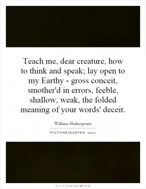 Teach me, dear creature, how to think and speak; lay open to my Earthy - gross conceit, smother'd in errors, feeble, shallow, weak, the folded meaning of your words' deceit Picture Quote #1