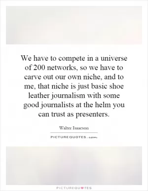 We have to compete in a universe of 200 networks, so we have to carve out our own niche, and to me, that niche is just basic shoe leather journalism with some good journalists at the helm you can trust as presenters Picture Quote #1