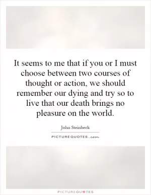 It seems to me that if you or I must choose between two courses of thought or action, we should remember our dying and try so to live that our death brings no pleasure on the world Picture Quote #1