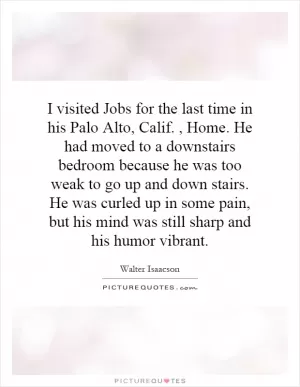 I visited Jobs for the last time in his Palo Alto, Calif., Home. He had moved to a downstairs bedroom because he was too weak to go up and down stairs. He was curled up in some pain, but his mind was still sharp and his humor vibrant Picture Quote #1