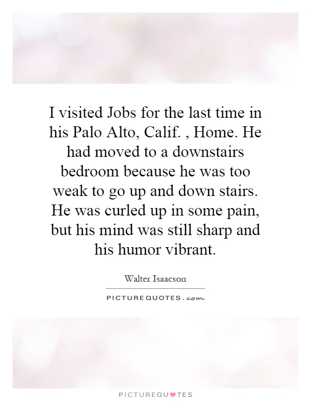I visited Jobs for the last time in his Palo Alto, Calif., Home. He had moved to a downstairs bedroom because he was too weak to go up and down stairs. He was curled up in some pain, but his mind was still sharp and his humor vibrant Picture Quote #1