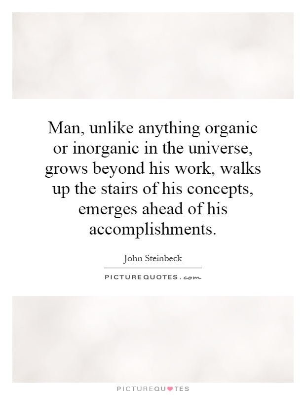 Man, unlike anything organic or inorganic in the universe, grows beyond his work, walks up the stairs of his concepts, emerges ahead of his accomplishments Picture Quote #1