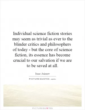 Individual science fiction stories may seem as trivial as ever to the blinder critics and philosophers of today - but the core of science fiction, its essence has become crucial to our salvation if we are to be saved at all Picture Quote #1