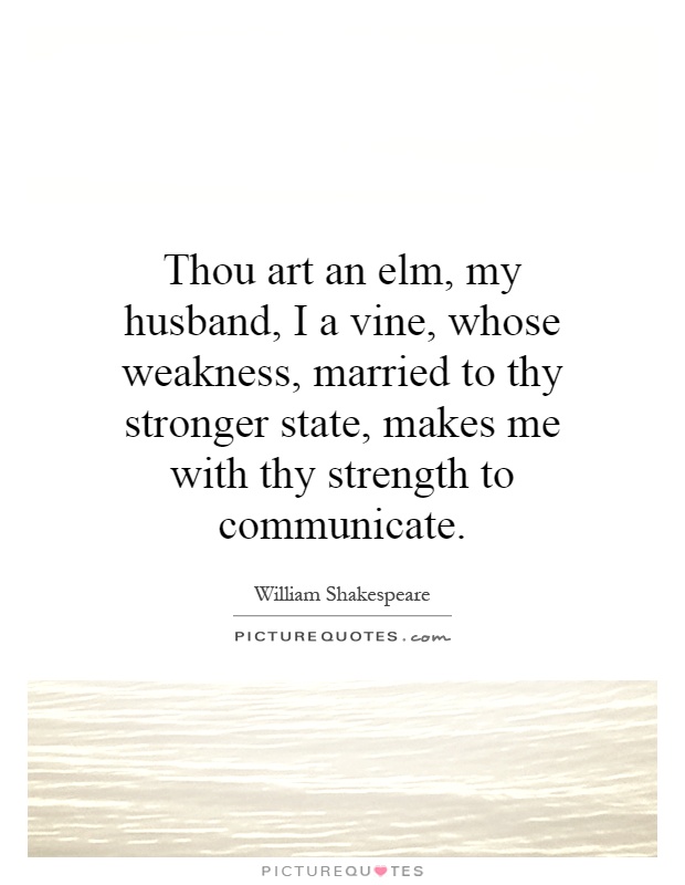 Thou art an elm, my husband, I a vine, whose weakness, married to thy stronger state, makes me with thy strength to communicate Picture Quote #1